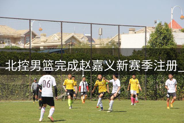 北控男篮完成赵嘉义新赛季注册 C类合约剩余2年